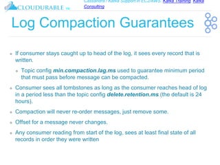 Cassandra / Kafka Support in EC2/AWS. Kafka Training, Kafka
Consulting
™
Log Compaction Guarantees
❖ If consumer stays caught up to head of the log, it sees every record that is
written.
❖ Topic config min.compaction.lag.ms used to guarantee minimum period
that must pass before message can be compacted.
❖ Consumer sees all tombstones as long as the consumer reaches head of log
in a period less than the topic config delete.retention.ms (the default is 24
hours).
❖ Compaction will never re-order messages, just remove some.
❖ Offset for a message never changes.
❖ Any consumer reading from start of the log, sees at least final state of all
records in order they were written
 