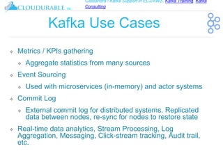 Cassandra / Kafka Support in EC2/AWS. Kafka Training, Kafka
Consulting
™
Kafka Use Cases
❖ Metrics / KPIs gathering
❖ Aggregate statistics from many sources
❖ Event Sourcing
❖ Used with microservices (in-memory) and actor systems
❖ Commit Log
❖ External commit log for distributed systems. Replicated
data between nodes, re-sync for nodes to restore state
❖ Real-time data analytics, Stream Processing, Log
Aggregation, Messaging, Click-stream tracking, Audit trail,
etc.
 