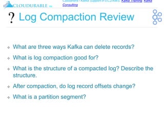 Cassandra / Kafka Support in EC2/AWS. Kafka Training, Kafka
Consulting
™
Log Compaction Review
❖ What are three ways Kafka can delete records?
❖ What is log compaction good for?
❖ What is the structure of a compacted log? Describe the
structure.
❖ After compaction, do log record offsets change?
❖ What is a partition segment?
 