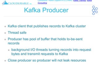 Cassandra / Kafka Support in EC2/AWS. Kafka Training, Kafka
Consulting
™
Kafka Producer
❖ Kafka client that publishes records to Kafka cluster
❖ Thread safe
❖ Producer has pool of buffer that holds to-be-sent
records
❖ background I/O threads turning records into request
bytes and transmit requests to Kafka
❖ Close producer so producer will not leak resources
 