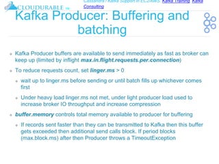 Cassandra / Kafka Support in EC2/AWS. Kafka Training, Kafka
Consulting
™
Kafka Producer: Buffering and
batching
❖ Kafka Producer buffers are available to send immediately as fast as broker can
keep up (limited by inflight max.in.flight.requests.per.connection)
❖ To reduce requests count, set linger.ms > 0
❖ wait up to linger.ms before sending or until batch fills up whichever comes
first
❖ Under heavy load linger.ms not met, under light producer load used to
increase broker IO throughput and increase compression
❖ buffer.memory controls total memory available to producer for buffering
❖ If records sent faster than they can be transmitted to Kafka then this buffer
gets exceeded then additional send calls block. If period blocks
(max.block.ms) after then Producer throws a TimeoutException
 