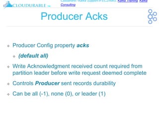 Cassandra / Kafka Support in EC2/AWS. Kafka Training, Kafka
Consulting
™
Producer Acks
❖ Producer Config property acks
❖ (default all)
❖ Write Acknowledgment received count required from
partition leader before write request deemed complete
❖ Controls Producer sent records durability
❖ Can be all (-1), none (0), or leader (1)
 