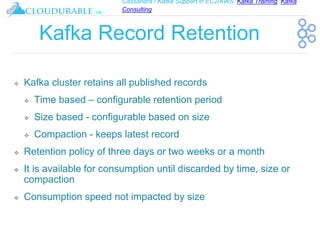 Cassandra / Kafka Support in EC2/AWS. Kafka Training, Kafka
Consulting
™
Kafka Record Retention
❖ Kafka cluster retains all published records
❖ Time based – configurable retention period
❖ Size based - configurable based on size
❖ Compaction - keeps latest record
❖ Retention policy of three days or two weeks or a month
❖ It is available for consumption until discarded by time, size or
compaction
❖ Consumption speed not impacted by size
 