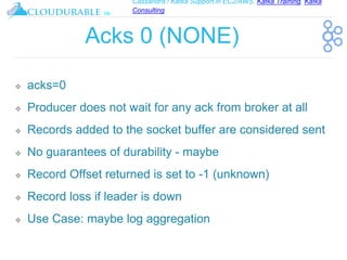 Cassandra / Kafka Support in EC2/AWS. Kafka Training, Kafka
Consulting
™
Acks 0 (NONE)
❖ acks=0
❖ Producer does not wait for any ack from broker at all
❖ Records added to the socket buffer are considered sent
❖ No guarantees of durability - maybe
❖ Record Offset returned is set to -1 (unknown)
❖ Record loss if leader is down
❖ Use Case: maybe log aggregation
 
