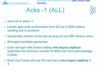 Cassandra / Kafka Support in EC2/AWS. Kafka Training, Kafka
Consulting
™
Acks -1 (ALL)
❖ acks=all or acks=-1
❖ Leader gets write confirmation from full set of ISRs before
sending ack to producer
❖ Guarantees record not be lost as long as one ISR remains alive
❖ Strongest available guarantee
❖ Even stronger with broker setting min.insync.replicas
(specifies the minimum number of ISRs that must acknowledge
a write)
❖ Most Use Cases will use this and set a min.insync.replicas >
1
 