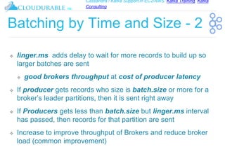 Cassandra / Kafka Support in EC2/AWS. Kafka Training, Kafka
Consulting
™
Batching by Time and Size - 2
❖ linger.ms adds delay to wait for more records to build up so
larger batches are sent
❖ good brokers throughput at cost of producer latency
❖ If producer gets records who size is batch.size or more for a
broker’s leader partitions, then it is sent right away
❖ If Producers gets less than batch.size but linger.ms interval
has passed, then records for that partition are sent
❖ Increase to improve throughput of Brokers and reduce broker
load (common improvement)
 