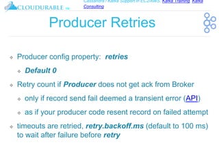Cassandra / Kafka Support in EC2/AWS. Kafka Training, Kafka
Consulting
™
Producer Retries
❖ Producer config property: retries
❖ Default 0
❖ Retry count if Producer does not get ack from Broker
❖ only if record send fail deemed a transient error (API)
❖ as if your producer code resent record on failed attempt
❖ timeouts are retried, retry.backoff.ms (default to 100 ms)
to wait after failure before retry
 