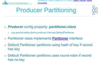 Cassandra / Kafka Support in EC2/AWS. Kafka Training, Kafka
Consulting
™
Producer Partitioning
❖ Producer config property: partitioner.class
❖ org.apache.kafka.clients.producer.internals.DefaultPartitioner
❖ Partitioner class implements Partitioner interface
❖ Default Partitioner partitions using hash of key if record
has key
❖ Default Partitioner partitions uses round-robin if record
has no key
 