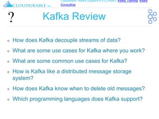 Cassandra / Kafka Support in EC2/AWS. Kafka Training, Kafka
Consulting
™
Kafka Review
❖ How does Kafka decouple streams of data?
❖ What are some use cases for Kafka where you work?
❖ What are some common use cases for Kafka?
❖ How is Kafka like a distributed message storage
system?
❖ How does Kafka know when to delete old messages?
❖ Which programming languages does Kafka support?
 