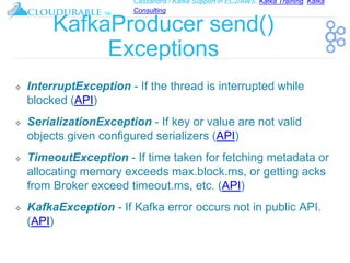 Cassandra / Kafka Support in EC2/AWS. Kafka Training, Kafka
Consulting
™
KafkaProducer send()
Exceptions
❖ InterruptException - If the thread is interrupted while
blocked (API)
❖ SerializationException - If key or value are not valid
objects given configured serializers (API)
❖ TimeoutException - If time taken for fetching metadata or
allocating memory exceeds max.block.ms, or getting acks
from Broker exceed timeout.ms, etc. (API)
❖ KafkaException - If Kafka error occurs not in public API.
(API)
 