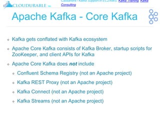 Cassandra / Kafka Support in EC2/AWS. Kafka Training, Kafka
Consulting
™
Apache Kafka - Core Kafka
❖ Kafka gets conflated with Kafka ecosystem
❖ Apache Core Kafka consists of Kafka Broker, startup scripts for
ZooKeeper, and client APIs for Kafka
❖ Apache Core Kafka does not include
❖ Confluent Schema Registry (not an Apache project)
❖ Kafka REST Proxy (not an Apache project)
❖ Kafka Connect (not an Apache project)
❖ Kafka Streams (not an Apache project)
 