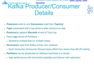 Cassandra / Kafka Support in EC2/AWS. Kafka Training, Kafka
Consulting
™
Kafka Producer/Consumer
Details
❖ Producers write to and Consumers read from Topic(s)
❖ Topic associated with a log which is data structure on disk
❖ Producer(s) append Records at end of Topic log
❖ Topic Log consist of Partitions -
❖ Spread to multiple files on multiple nodes
❖ Consumers read from Kafka at their own cadence
❖ Each Consumer (Consumer Group) tracks offset from where they left off reading
❖ Partitions can be distributed on different machines in a cluster
❖ high performance with horizontal scalability and failover with replication
 