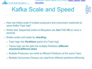 Cassandra / Kafka Support in EC2/AWS. Kafka Training, Kafka
Consulting
™
Kafka Scale and Speed
❖ How can Kafka scale if multiple producers and consumers read/write to
same Kafka Topic log?
❖ Writes fast: Sequential writes to filesystem are fast (700 MB or more a
second)
❖ Scales writes and reads by sharding:
❖ Topic logs into Partitions (parts of a Topic log)
❖ Topics logs can be split into multiple Partitions different
machines/different disks
❖ Multiple Producers can write to different Partitions of the same Topic
❖ Multiple Consumers Groups can read from different partitions efficiently
 