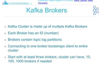 Cassandra / Kafka Support in EC2/AWS. Kafka Training, Kafka
Consulting
™
Kafka Brokers
❖ Kafka Cluster is made up of multiple Kafka Brokers
❖ Each Broker has an ID (number)
❖ Brokers contain topic log partitions
❖ Connecting to one broker bootstraps client to entire
cluster
❖ Start with at least three brokers, cluster can have, 10,
100, 1000 brokers if needed
 