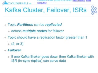 Cassandra / Kafka Support in EC2/AWS. Kafka Training, Kafka
Consulting
™
Kafka Cluster, Failover, ISRs
❖ Topic Partitions can be replicated
❖ across multiple nodes for failover
❖ Topic should have a replication factor greater than 1
❖ (2, or 3)
❖ Failover
❖ if one Kafka Broker goes down then Kafka Broker with
ISR (in-sync replica) can serve data
 