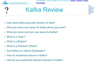 Cassandra / Kafka Support in EC2/AWS. Kafka Training, Kafka
Consulting
™
Kafka Review
❖ How does Kafka decouple streams of data?
❖ What are some use cases for Kafka where you work?
❖ What are some common use cases for Kafka?
❖ What is a Topic?
❖ What is a Broker?
❖ What is a Partition? Offset?
❖ Can Kafka run without Zookeeper?
❖ How do implement failover in Kafka?
❖ How do you implement disaster recovery in Kafka?
 
