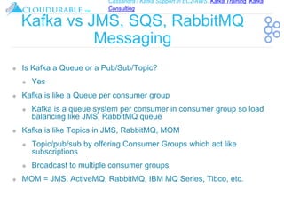 Cassandra / Kafka Support in EC2/AWS. Kafka Training, Kafka
Consulting
™
Kafka vs JMS, SQS, RabbitMQ
Messaging
❖ Is Kafka a Queue or a Pub/Sub/Topic?
❖ Yes
❖ Kafka is like a Queue per consumer group
❖ Kafka is a queue system per consumer in consumer group so load
balancing like JMS, RabbitMQ queue
❖ Kafka is like Topics in JMS, RabbitMQ, MOM
❖ Topic/pub/sub by offering Consumer Groups which act like
subscriptions
❖ Broadcast to multiple consumer groups
❖ MOM = JMS, ActiveMQ, RabbitMQ, IBM MQ Series, Tibco, etc.
 