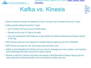Cassandra / Kafka Support in EC2/AWS. Kafka Training, Kafka
Consulting
™
Kafka vs. Kinesis
❖ Data is stored in Kinesis for default 24 hours, and you can increase that up to 7 days.
❖ Kafka records default stored for 7 days
❖ can increase until you run out of disk space.
❖ Decide by the size of data or by date.
❖ Can use compaction with Kafka so it only stores the latest timestamp per key per record
in the log
❖ With Kinesis data can be analyzed by lambda before it gets sent to S3 or RedShift
❖ With Kinesis you pay for use, by buying read and write units.
❖ Kafka is more flexible than Kinesis but you have to manage your own clusters, and requires
some dedicated DevOps resources to keep it going
❖ Kinesis is sold as a service and does not require a DevOps team to keep it going (can be
more expensive and less flexible, but much easier to setup and run)
 