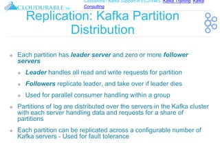 Cassandra / Kafka Support in EC2/AWS. Kafka Training, Kafka
Consulting
™
Replication: Kafka Partition
Distribution
❖ Each partition has leader server and zero or more follower
servers
❖ Leader handles all read and write requests for partition
❖ Followers replicate leader, and take over if leader dies
❖ Used for parallel consumer handling within a group
❖ Partitions of log are distributed over the servers in the Kafka cluster
with each server handling data and requests for a share of
partitions
❖ Each partition can be replicated across a configurable number of
Kafka servers - Used for fault tolerance
 