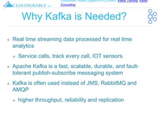 Cassandra / Kafka Support in EC2/AWS. Kafka Training, Kafka
Consulting
™
Why Kafka is Needed?
❖ Real time streaming data processed for real time
analytics
❖ Service calls, track every call, IOT sensors
❖ Apache Kafka is a fast, scalable, durable, and fault-
tolerant publish-subscribe messaging system
❖ Kafka is often used instead of JMS, RabbitMQ and
AMQP
❖ higher throughput, reliability and replication
 