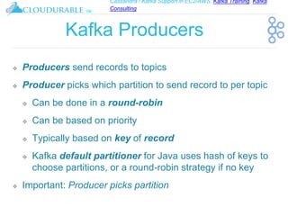 Cassandra / Kafka Support in EC2/AWS. Kafka Training, Kafka
Consulting
™
Kafka Producers
❖ Producers send records to topics
❖ Producer picks which partition to send record to per topic
❖ Can be done in a round-robin
❖ Can be based on priority
❖ Typically based on key of record
❖ Kafka default partitioner for Java uses hash of keys to
choose partitions, or a round-robin strategy if no key
❖ Important: Producer picks partition
 