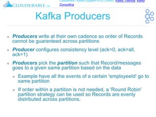 Cassandra / Kafka Support in EC2/AWS. Kafka Training, Kafka
Consulting
™
Kafka Producers
❖ Producers write at their own cadence so order of Records
cannot be guaranteed across partitions
❖ Producer configures consistency level (ack=0, ack=all,
ack=1)
❖ Producers pick the partition such that Record/messages
goes to a given same partition based on the data
❖ Example have all the events of a certain 'employeeId' go to
same partition
❖ If order within a partition is not needed, a 'Round Robin'
partition strategy can be used so Records are evenly
distributed across partitions.
 