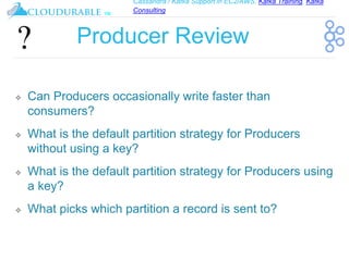 Cassandra / Kafka Support in EC2/AWS. Kafka Training, Kafka
Consulting
™
Producer Review
❖ Can Producers occasionally write faster than
consumers?
❖ What is the default partition strategy for Producers
without using a key?
❖ What is the default partition strategy for Producers using
a key?
❖ What picks which partition a record is sent to?
 