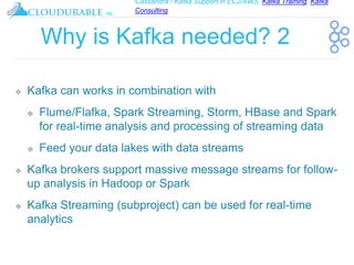 Cassandra / Kafka Support in EC2/AWS. Kafka Training, Kafka
Consulting
™
Why is Kafka needed? 2
❖ Kafka can works in combination with
❖ Flume/Flafka, Spark Streaming, Storm, HBase and Spark
for real-time analysis and processing of streaming data
❖ Feed your data lakes with data streams
❖ Kafka brokers support massive message streams for follow-
up analysis in Hadoop or Spark
❖ Kafka Streaming (subproject) can be used for real-time
analytics
 