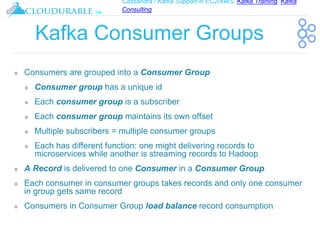 Cassandra / Kafka Support in EC2/AWS. Kafka Training, Kafka
Consulting
™
Kafka Consumer Groups
❖ Consumers are grouped into a Consumer Group
❖ Consumer group has a unique id
❖ Each consumer group is a subscriber
❖ Each consumer group maintains its own offset
❖ Multiple subscribers = multiple consumer groups
❖ Each has different function: one might delivering records to
microservices while another is streaming records to Hadoop
❖ A Record is delivered to one Consumer in a Consumer Group
❖ Each consumer in consumer groups takes records and only one consumer
in group gets same record
❖ Consumers in Consumer Group load balance record consumption
 