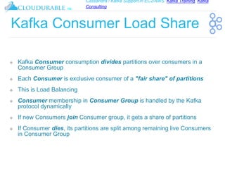 Cassandra / Kafka Support in EC2/AWS. Kafka Training, Kafka
Consulting
™
Kafka Consumer Load Share
❖ Kafka Consumer consumption divides partitions over consumers in a
Consumer Group
❖ Each Consumer is exclusive consumer of a "fair share" of partitions
❖ This is Load Balancing
❖ Consumer membership in Consumer Group is handled by the Kafka
protocol dynamically
❖ If new Consumers join Consumer group, it gets a share of partitions
❖ If Consumer dies, its partitions are split among remaining live Consumers
in Consumer Group
 
