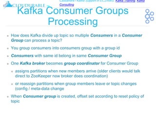 Cassandra / Kafka Support in EC2/AWS. Kafka Training, Kafka
Consulting
™
Kafka Consumer Groups
Processing
❖ How does Kafka divide up topic so multiple Consumers in a Consumer
Group can process a topic?
❖ You group consumers into consumers group with a group id
❖ Consumers with same id belong in same Consumer Group
❖ One Kafka broker becomes group coordinator for Consumer Group
❖ assigns partitions when new members arrive (older clients would talk
direct to ZooKeeper now broker does coordination)
❖ or reassign partitions when group members leave or topic changes
(config / meta-data change
❖ When Consumer group is created, offset set according to reset policy of
topic
 