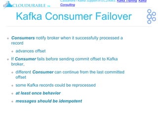 Cassandra / Kafka Support in EC2/AWS. Kafka Training, Kafka
Consulting
™
Kafka Consumer Failover
❖ Consumers notify broker when it successfully processed a
record
❖ advances offset
❖ If Consumer fails before sending commit offset to Kafka
broker,
❖ different Consumer can continue from the last committed
offset
❖ some Kafka records could be reprocessed
❖ at least once behavior
❖ messages should be idempotent
 
