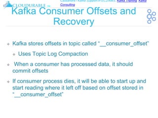 Cassandra / Kafka Support in EC2/AWS. Kafka Training, Kafka
Consulting
™
Kafka Consumer Offsets and
Recovery
❖ Kafka stores offsets in topic called “__consumer_offset”
❖ Uses Topic Log Compaction
❖ When a consumer has processed data, it should
commit offsets
❖ If consumer process dies, it will be able to start up and
start reading where it left off based on offset stored in
“__consumer_offset”
 