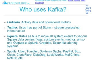 Cassandra / Kafka Support in EC2/AWS. Kafka Training, Kafka
Consulting
™
Who uses Kafka?
❖ LinkedIn: Activity data and operational metrics
❖ Twitter: Uses it as part of Storm – stream processing
infrastructure
❖ Square: Kafka as bus to move all system events to various
Square data centers (logs, custom events, metrics, an so
on). Outputs to Splunk, Graphite, Esper-like alerting
systems
❖ Spotify, Uber, Tumbler, Goldman Sachs, PayPal, Box,
Cisco, CloudFlare, DataDog, LucidWorks, MailChimp,
NetFlix, etc.
 