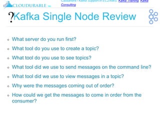 Cassandra / Kafka Support in EC2/AWS. Kafka Training, Kafka
Consulting
™
Kafka Single Node Review
❖ What server do you run first?
❖ What tool do you use to create a topic?
❖ What tool do you use to see topics?
❖ What tool did we use to send messages on the command line?
❖ What tool did we use to view messages in a topic?
❖ Why were the messages coming out of order?
❖ How could we get the messages to come in order from the
consumer?
 