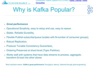 Cassandra / Kafka Support in EC2/AWS. Kafka Training, Kafka
Consulting
™
Why is Kafka Popular?
❖ Great performance
❖ Operational Simplicity, easy to setup and use, easy to reason
❖ Stable, Reliable Durability,
❖ Flexible Publish-subscribe/queue (scales with N-number of consumer groups),
❖ Robust Replication,
❖ Producer Tunable Consistency Guarantees,
❖ Ordering Preserved at shard level (Topic Partition)
❖ Works well with systems that have data streams to process, aggregate,
transform & load into other stores
Most important reason: Kafka’s great performance: throughput, latency, obtained through great engineering
 