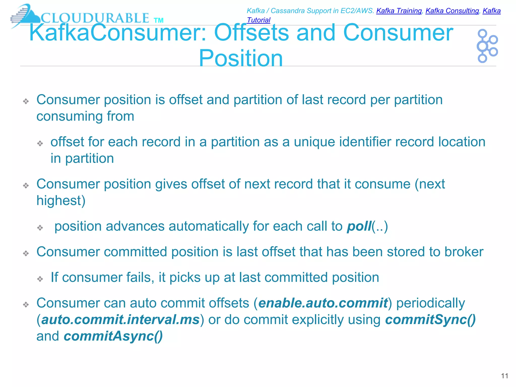 ™
Kafka / Cassandra Support in EC2/AWS. Kafka Training, Kafka Consulting, Kafka
Tutorial
KafkaConsumer: Offsets and Consumer
Position
❖ Consumer position is offset and partition of last record per partition
consuming from
❖ offset for each record in a partition as a unique identifier record location
in partition
❖ Consumer position gives offset of next record that it consume (next
highest)
❖ position advances automatically for each call to poll(..)
❖ Consumer committed position is last offset that has been stored to broker
❖ If consumer fails, it picks up at last committed position
❖ Consumer can auto commit offsets (enable.auto.commit) periodically
(auto.commit.interval.ms) or do commit explicitly using commitSync()
and commitAsync()
11
 