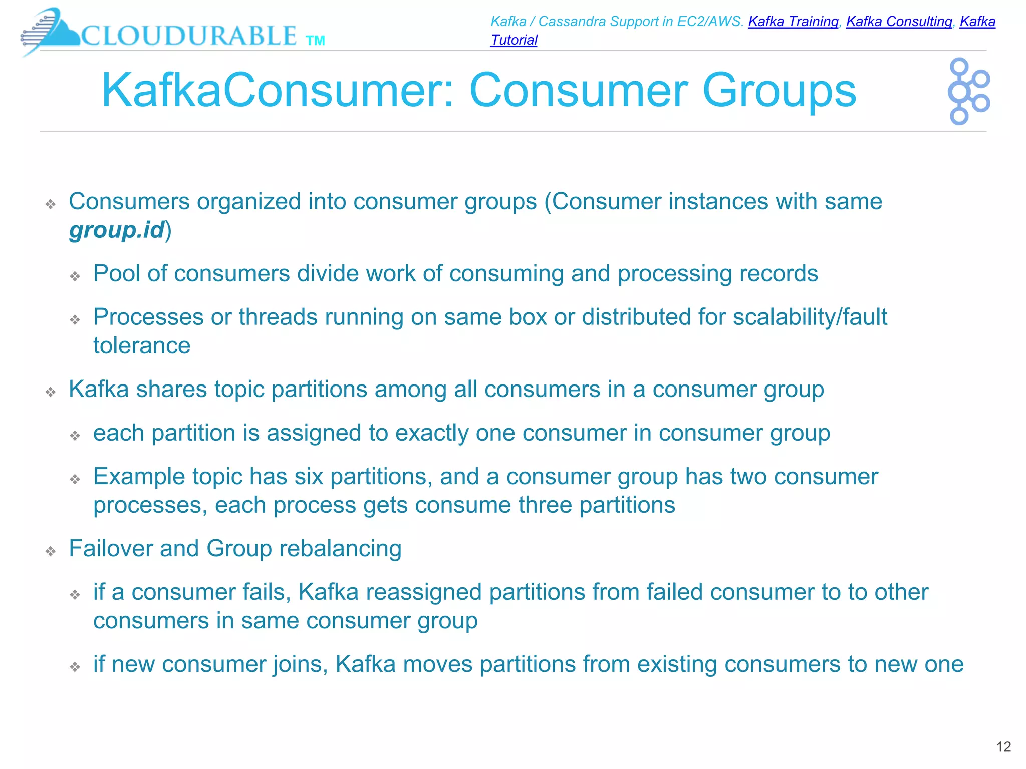 ™
Kafka / Cassandra Support in EC2/AWS. Kafka Training, Kafka Consulting, Kafka
Tutorial
KafkaConsumer: Consumer Groups
❖ Consumers organized into consumer groups (Consumer instances with same
group.id)
❖ Pool of consumers divide work of consuming and processing records
❖ Processes or threads running on same box or distributed for scalability/fault
tolerance
❖ Kafka shares topic partitions among all consumers in a consumer group
❖ each partition is assigned to exactly one consumer in consumer group
❖ Example topic has six partitions, and a consumer group has two consumer
processes, each process gets consume three partitions
❖ Failover and Group rebalancing
❖ if a consumer fails, Kafka reassigned partitions from failed consumer to to other
consumers in same consumer group
❖ if new consumer joins, Kafka moves partitions from existing consumers to new one
12
 