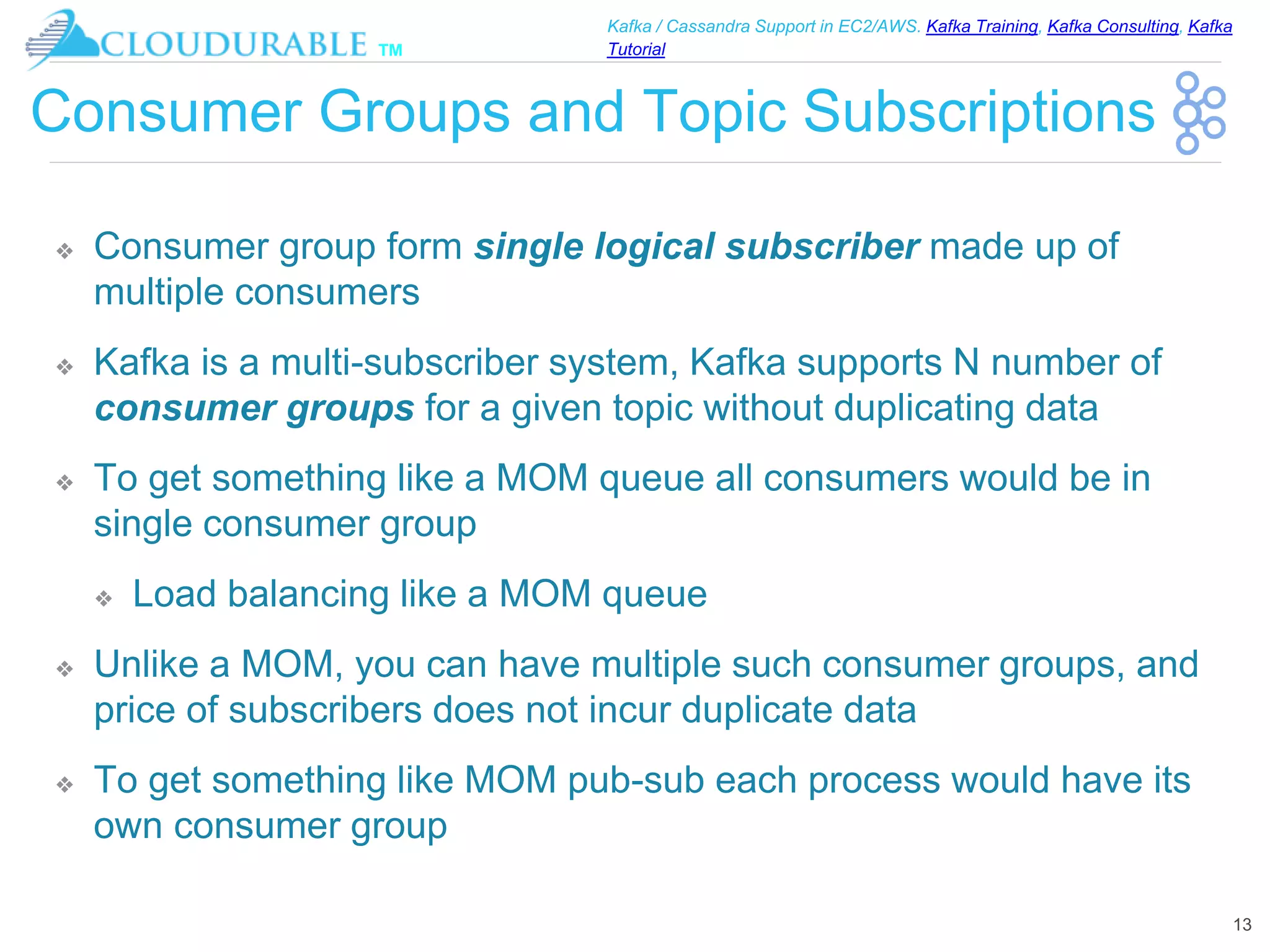™
Kafka / Cassandra Support in EC2/AWS. Kafka Training, Kafka Consulting, Kafka
Tutorial
Consumer Groups and Topic Subscriptions
❖ Consumer group form single logical subscriber made up of
multiple consumers
❖ Kafka is a multi-subscriber system, Kafka supports N number of
consumer groups for a given topic without duplicating data
❖ To get something like a MOM queue all consumers would be in
single consumer group
❖ Load balancing like a MOM queue
❖ Unlike a MOM, you can have multiple such consumer groups, and
price of subscribers does not incur duplicate data
❖ To get something like MOM pub-sub each process would have its
own consumer group
13
 