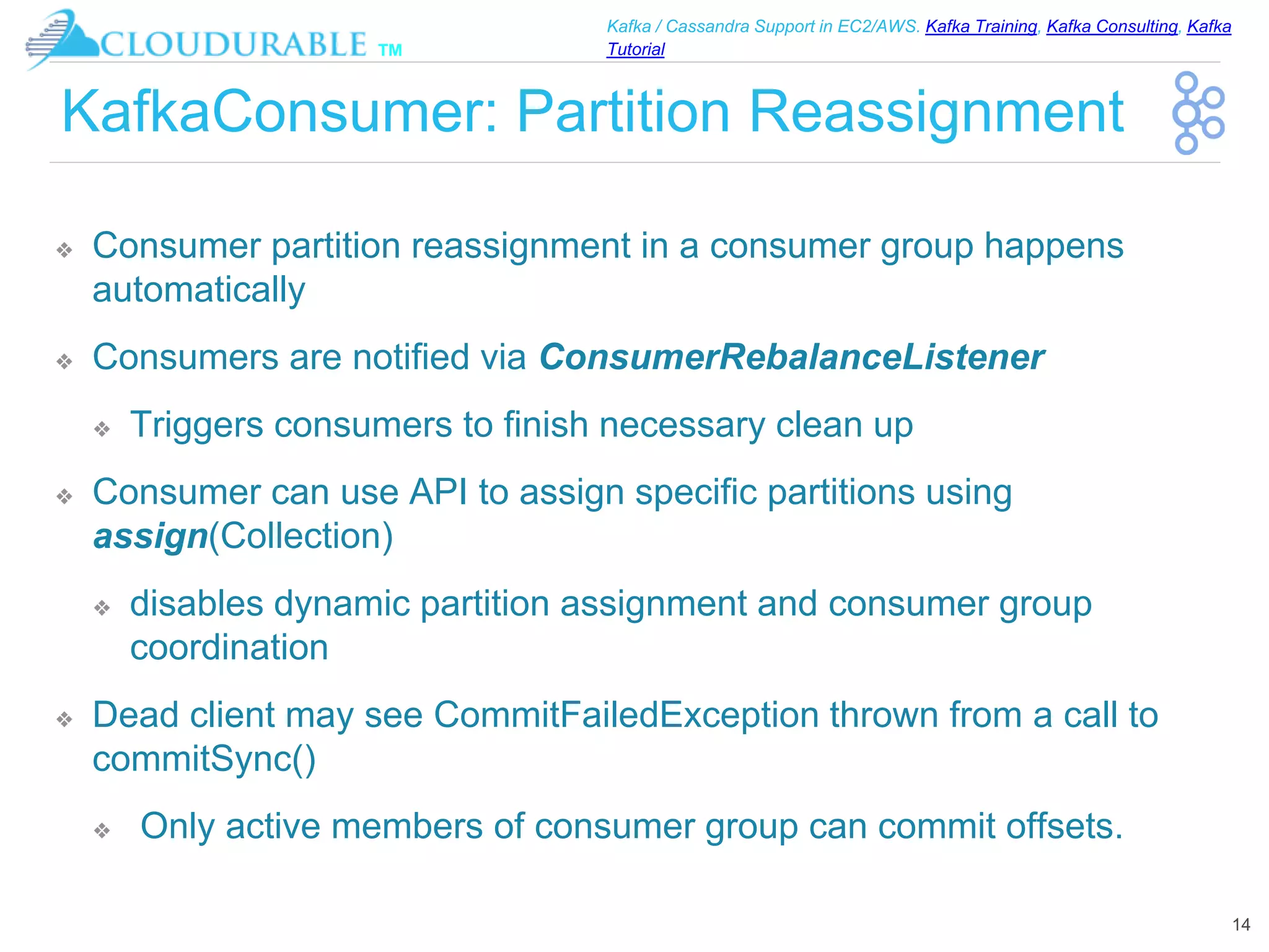 ™
Kafka / Cassandra Support in EC2/AWS. Kafka Training, Kafka Consulting, Kafka
Tutorial
KafkaConsumer: Partition Reassignment
❖ Consumer partition reassignment in a consumer group happens
automatically
❖ Consumers are notified via ConsumerRebalanceListener
❖ Triggers consumers to finish necessary clean up
❖ Consumer can use API to assign specific partitions using
assign(Collection)
❖ disables dynamic partition assignment and consumer group
coordination
❖ Dead client may see CommitFailedException thrown from a call to
commitSync()
❖ Only active members of consumer group can commit offsets.
14
 