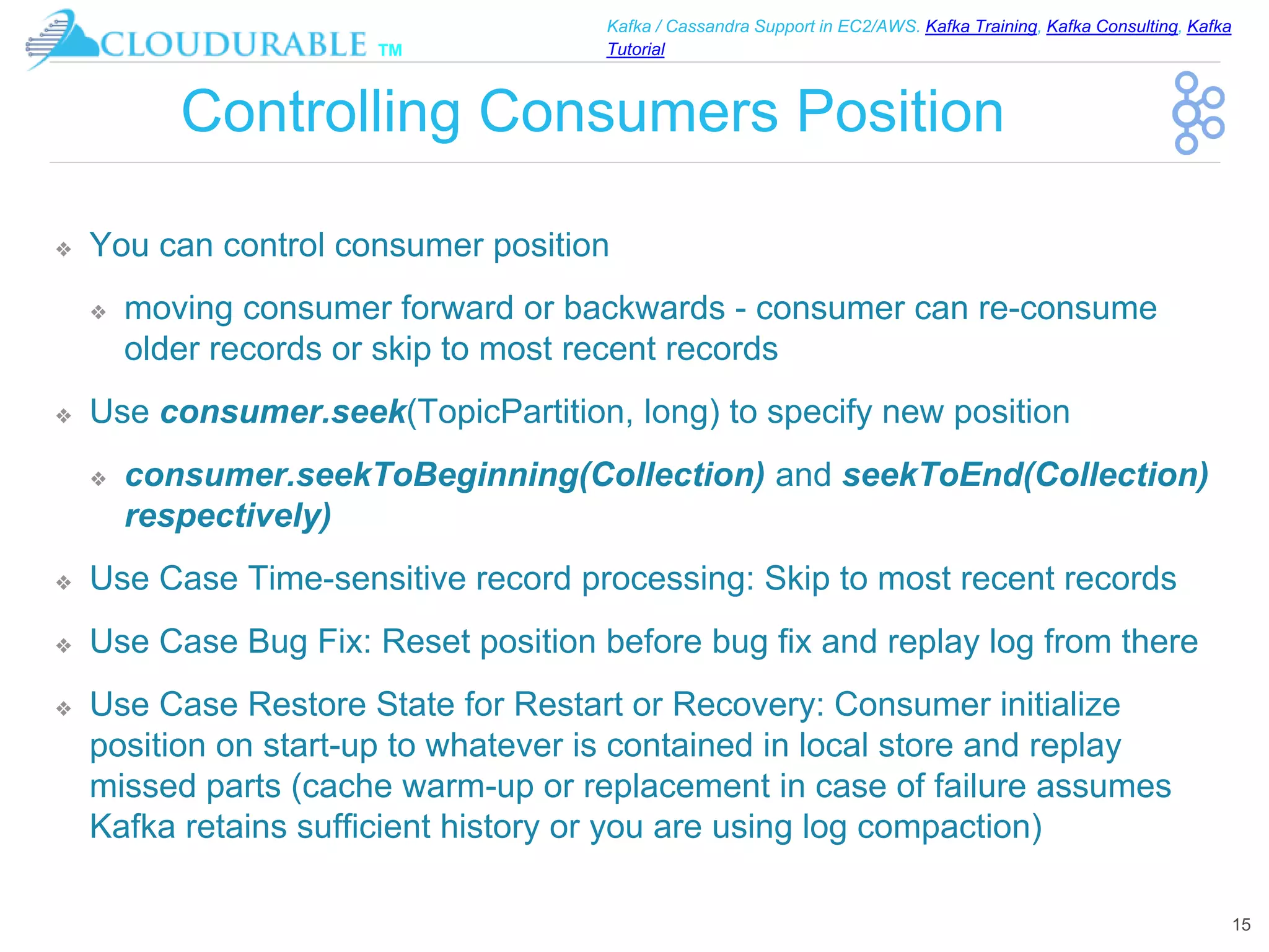 ™
Kafka / Cassandra Support in EC2/AWS. Kafka Training, Kafka Consulting, Kafka
Tutorial
Controlling Consumers Position
❖ You can control consumer position
❖ moving consumer forward or backwards - consumer can re-consume
older records or skip to most recent records
❖ Use consumer.seek(TopicPartition, long) to specify new position
❖ consumer.seekToBeginning(Collection) and seekToEnd(Collection)
respectively)
❖ Use Case Time-sensitive record processing: Skip to most recent records
❖ Use Case Bug Fix: Reset position before bug fix and replay log from there
❖ Use Case Restore State for Restart or Recovery: Consumer initialize
position on start-up to whatever is contained in local store and replay
missed parts (cache warm-up or replacement in case of failure assumes
Kafka retains sufficient history or you are using log compaction)
15
 