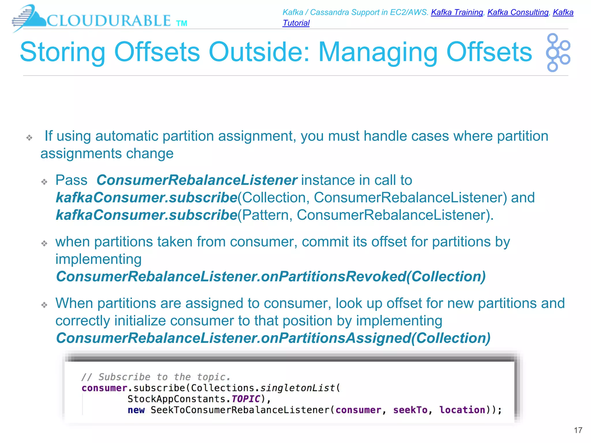 ™
Kafka / Cassandra Support in EC2/AWS. Kafka Training, Kafka Consulting, Kafka
Tutorial
Storing Offsets Outside: Managing Offsets
❖ If using automatic partition assignment, you must handle cases where partition
assignments change
❖ Pass ConsumerRebalanceListener instance in call to
kafkaConsumer.subscribe(Collection, ConsumerRebalanceListener) and
kafkaConsumer.subscribe(Pattern, ConsumerRebalanceListener).
❖ when partitions taken from consumer, commit its offset for partitions by
implementing
ConsumerRebalanceListener.onPartitionsRevoked(Collection)
❖ When partitions are assigned to consumer, look up offset for new partitions and
correctly initialize consumer to that position by implementing
ConsumerRebalanceListener.onPartitionsAssigned(Collection)
17
 