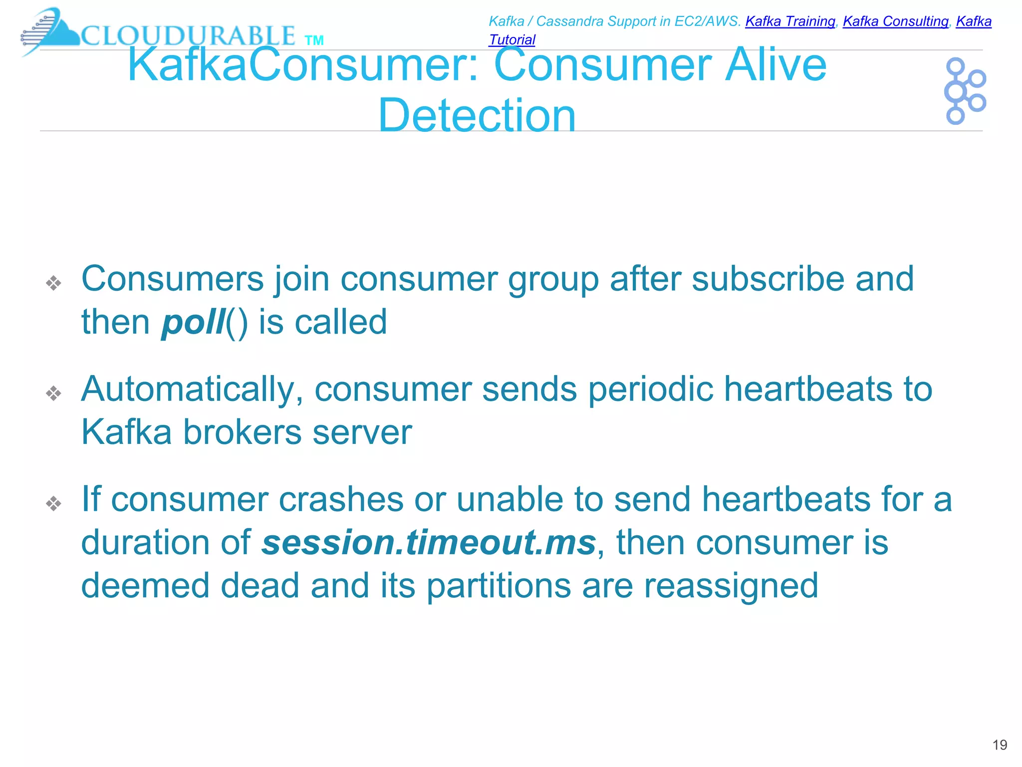 ™
Kafka / Cassandra Support in EC2/AWS. Kafka Training, Kafka Consulting, Kafka
Tutorial
KafkaConsumer: Consumer Alive
Detection
❖ Consumers join consumer group after subscribe and
then poll() is called
❖ Automatically, consumer sends periodic heartbeats to
Kafka brokers server
❖ If consumer crashes or unable to send heartbeats for a
duration of session.timeout.ms, then consumer is
deemed dead and its partitions are reassigned
19
 