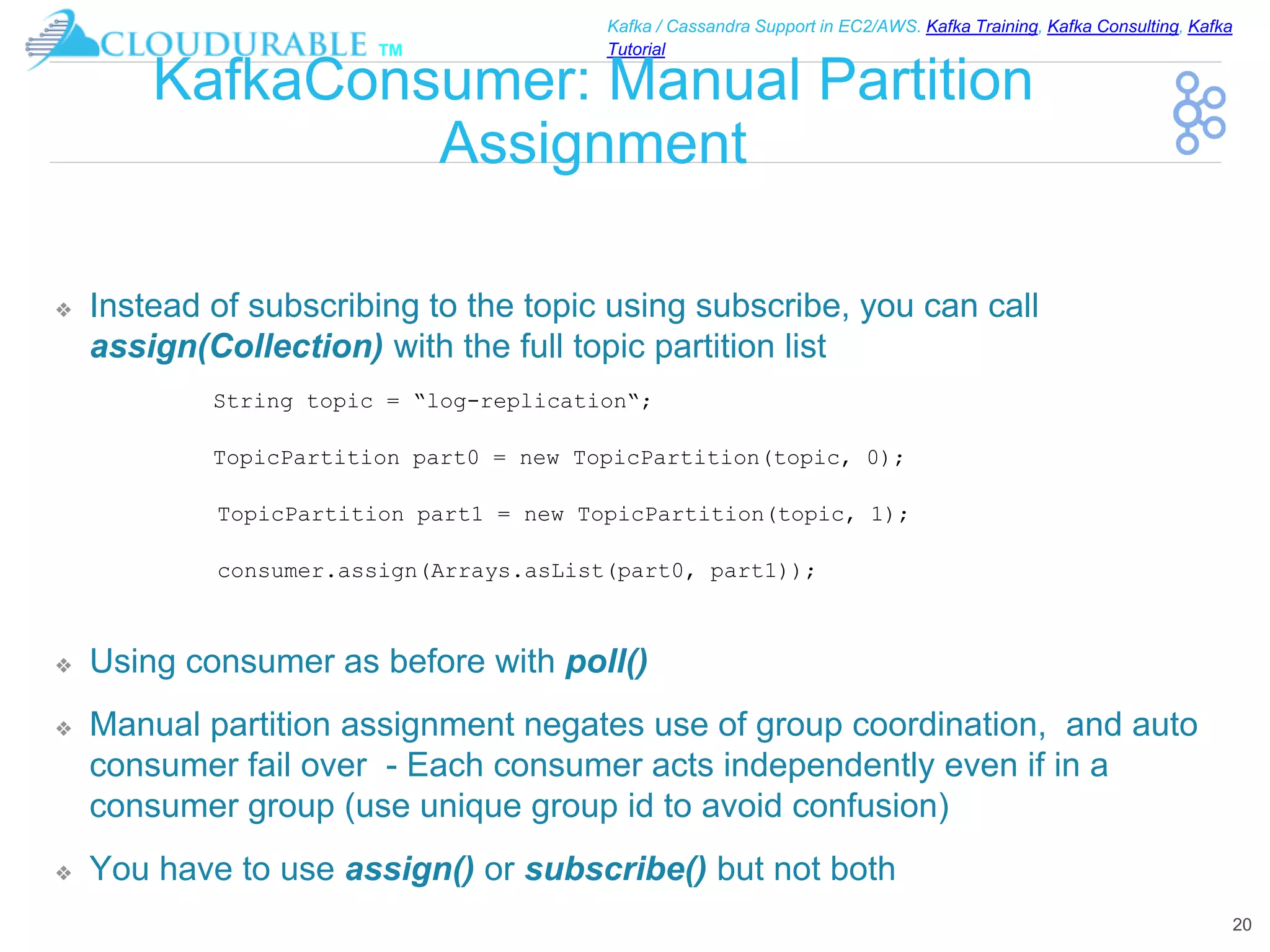 ™
Kafka / Cassandra Support in EC2/AWS. Kafka Training, Kafka Consulting, Kafka
Tutorial
KafkaConsumer: Manual Partition
Assignment
❖ Instead of subscribing to the topic using subscribe, you can call
assign(Collection) with the full topic partition list
❖ Using consumer as before with poll()
❖ Manual partition assignment negates use of group coordination, and auto
consumer fail over - Each consumer acts independently even if in a
consumer group (use unique group id to avoid confusion)
❖ You have to use assign() or subscribe() but not both
20
String topic = “log-replication“;
TopicPartition part0 = new TopicPartition(topic, 0);
TopicPartition part1 = new TopicPartition(topic, 1);
consumer.assign(Arrays.asList(part0, part1));
 