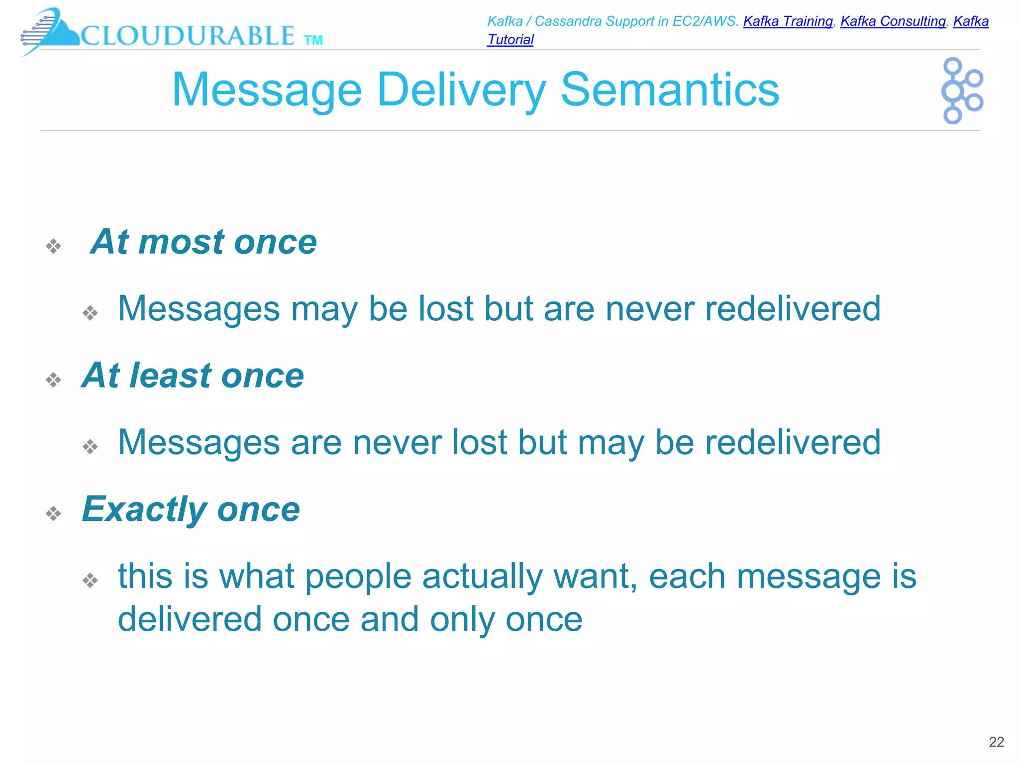 ™
Kafka / Cassandra Support in EC2/AWS. Kafka Training, Kafka Consulting, Kafka
Tutorial
Message Delivery Semantics
❖ At most once
❖ Messages may be lost but are never redelivered
❖ At least once
❖ Messages are never lost but may be redelivered
❖ Exactly once
❖ this is what people actually want, each message is
delivered once and only once
22
 