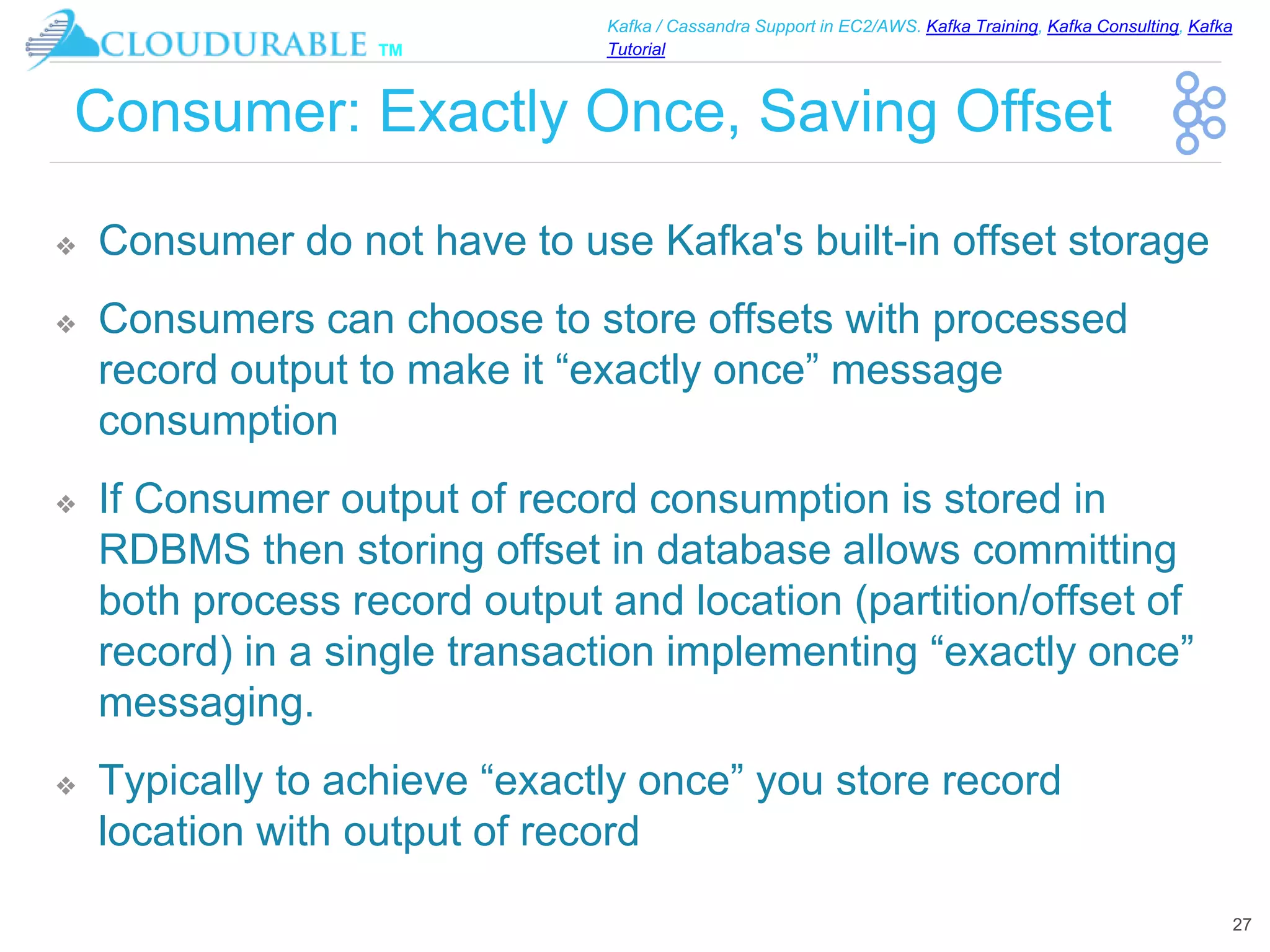 ™
Kafka / Cassandra Support in EC2/AWS. Kafka Training, Kafka Consulting, Kafka
Tutorial
Consumer: Exactly Once, Saving Offset
❖ Consumer do not have to use Kafka's built-in offset storage
❖ Consumers can choose to store offsets with processed
record output to make it “exactly once” message
consumption
❖ If Consumer output of record consumption is stored in
RDBMS then storing offset in database allows committing
both process record output and location (partition/offset of
record) in a single transaction implementing “exactly once”
messaging.
❖ Typically to achieve “exactly once” you store record
location with output of record
27
 