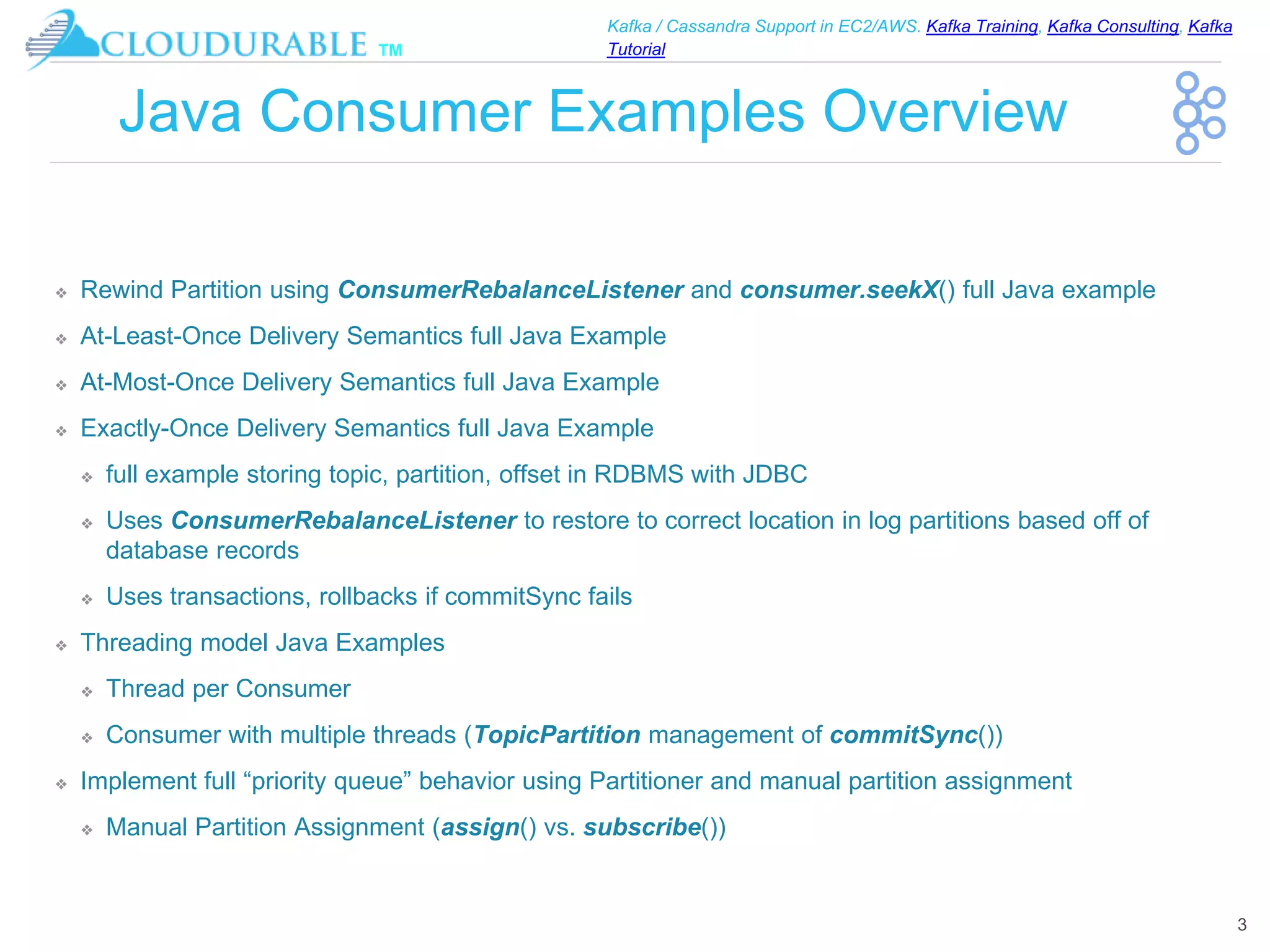 ™
Kafka / Cassandra Support in EC2/AWS. Kafka Training, Kafka Consulting, Kafka
Tutorial
Java Consumer Examples Overview
❖ Rewind Partition using ConsumerRebalanceListener and consumer.seekX() full Java example
❖ At-Least-Once Delivery Semantics full Java Example
❖ At-Most-Once Delivery Semantics full Java Example
❖ Exactly-Once Delivery Semantics full Java Example
❖ full example storing topic, partition, offset in RDBMS with JDBC
❖ Uses ConsumerRebalanceListener to restore to correct location in log partitions based off of
database records
❖ Uses transactions, rollbacks if commitSync fails
❖ Threading model Java Examples
❖ Thread per Consumer
❖ Consumer with multiple threads (TopicPartition management of commitSync())
❖ Implement full “priority queue” behavior using Partitioner and manual partition assignment
❖ Manual Partition Assignment (assign() vs. subscribe())
3
 
