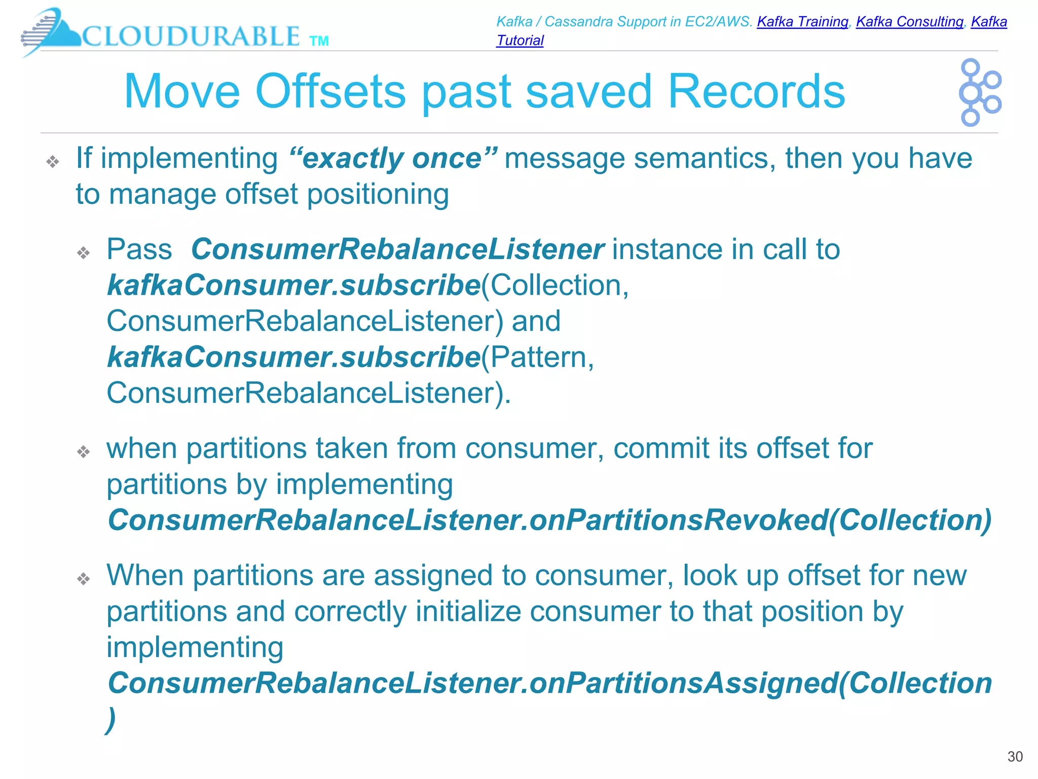 ™
Kafka / Cassandra Support in EC2/AWS. Kafka Training, Kafka Consulting, Kafka
Tutorial
Move Offsets past saved Records
❖ If implementing “exactly once” message semantics, then you have
to manage offset positioning
❖ Pass ConsumerRebalanceListener instance in call to
kafkaConsumer.subscribe(Collection,
ConsumerRebalanceListener) and
kafkaConsumer.subscribe(Pattern,
ConsumerRebalanceListener).
❖ when partitions taken from consumer, commit its offset for
partitions by implementing
ConsumerRebalanceListener.onPartitionsRevoked(Collection)
❖ When partitions are assigned to consumer, look up offset for new
partitions and correctly initialize consumer to that position by
implementing
ConsumerRebalanceListener.onPartitionsAssigned(Collection
)
30
 