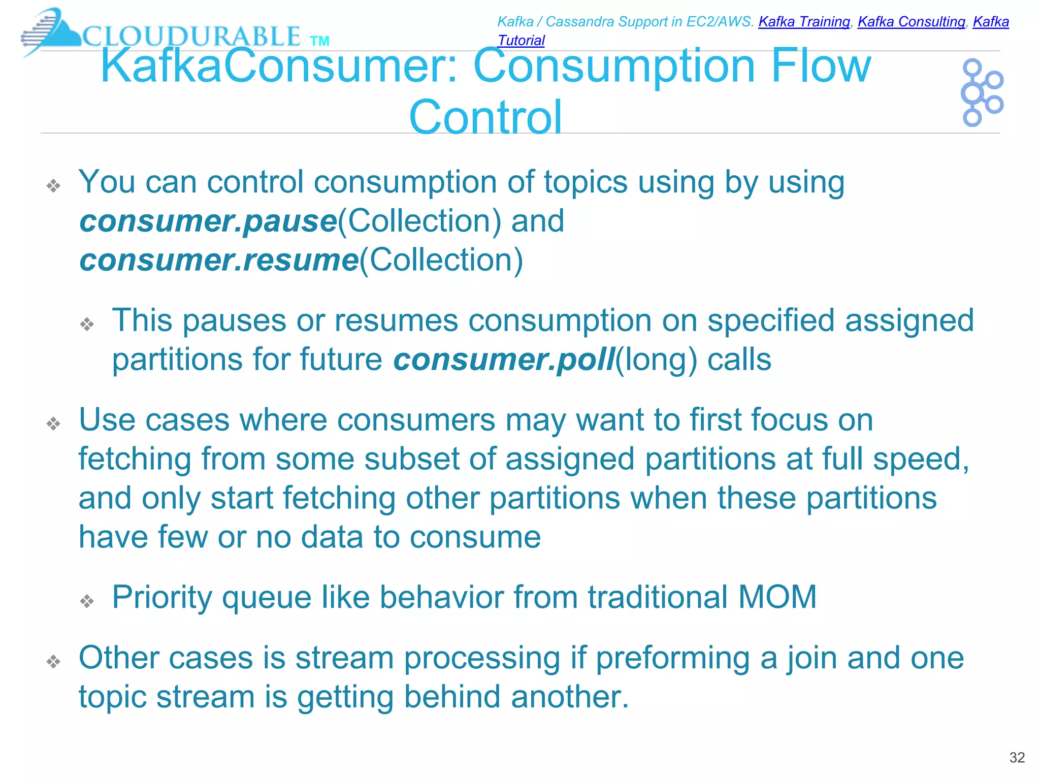™
Kafka / Cassandra Support in EC2/AWS. Kafka Training, Kafka Consulting, Kafka
Tutorial
KafkaConsumer: Consumption Flow
Control
❖ You can control consumption of topics using by using
consumer.pause(Collection) and
consumer.resume(Collection)
❖ This pauses or resumes consumption on specified assigned
partitions for future consumer.poll(long) calls
❖ Use cases where consumers may want to first focus on
fetching from some subset of assigned partitions at full speed,
and only start fetching other partitions when these partitions
have few or no data to consume
❖ Priority queue like behavior from traditional MOM
❖ Other cases is stream processing if preforming a join and one
topic stream is getting behind another.
32
 