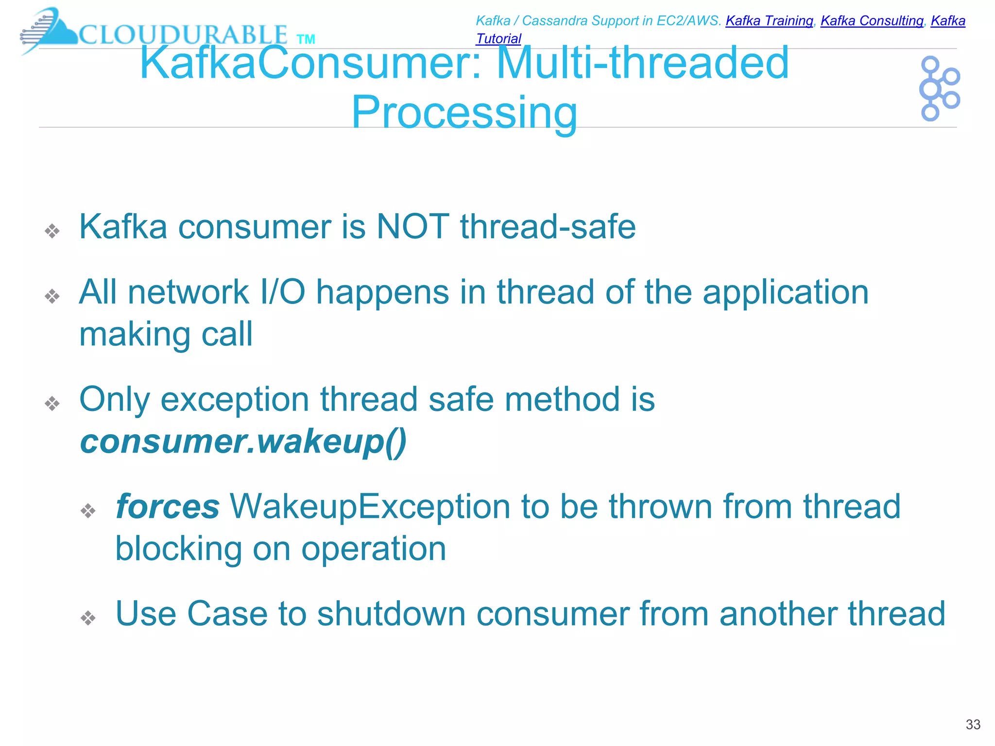 ™
Kafka / Cassandra Support in EC2/AWS. Kafka Training, Kafka Consulting, Kafka
Tutorial
KafkaConsumer: Multi-threaded
Processing
❖ Kafka consumer is NOT thread-safe
❖ All network I/O happens in thread of the application
making call
❖ Only exception thread safe method is
consumer.wakeup()
❖ forces WakeupException to be thrown from thread
blocking on operation
❖ Use Case to shutdown consumer from another thread
33
 
